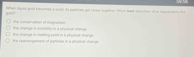 when liquid gold becomes a solid, its particles get closer together. which best describes what happened to the gold?\n the conservation of magnetism\n the change in solubility in a physical change\n the change in melting point in a physical change\n the rearrangement of particles in a physical change