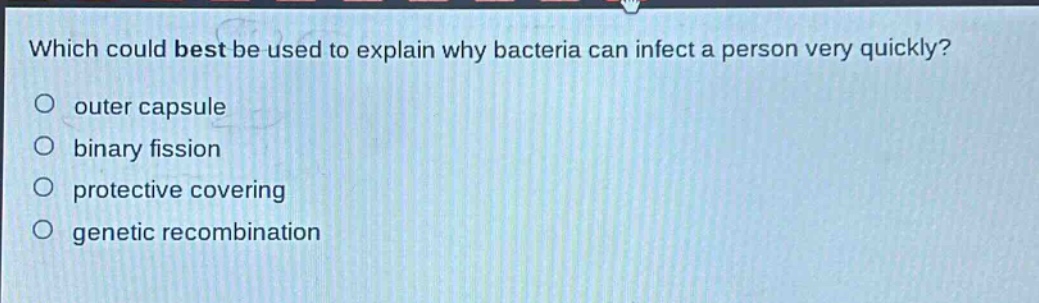 which could best be used to explain why bacteria can infect a person very quickly?\nouter capsule\nbinary fission\nprotective covering\ngenetic recombination