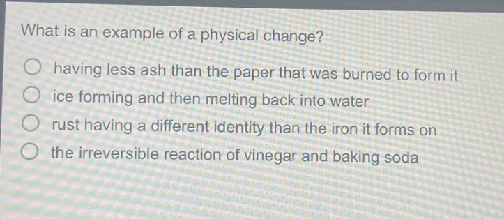 what is an example of a physical change?\n having less ash than the paper that was burned to form it\n ice forming and then melting back into water\n rust having a different identity than the iron it forms on\n the irreversible reaction of vinegar and baking soda