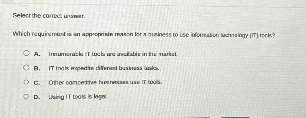 select the correct answer. which requirement is an appropriate reason for a business to use information technology (it) tools? a. innumerable it tools are available in the market. b. it tools expedite different business tasks. c. other competitive businesses use it tools. d. using it tools is legal.