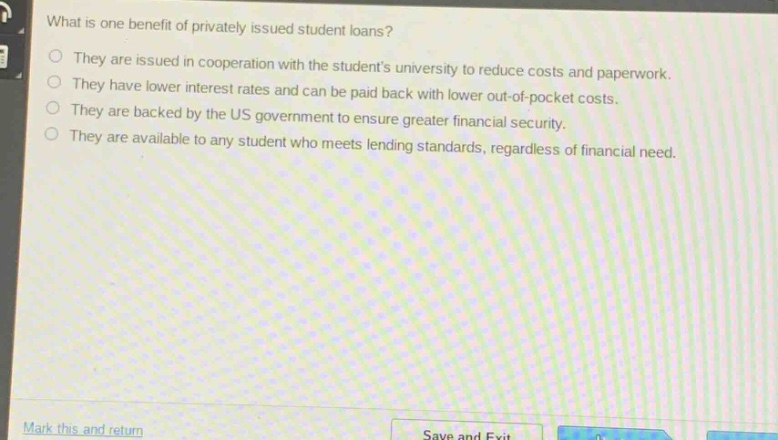 what is one benefit of privately issued student loans?\no they are issued in cooperation with the students university to reduce costs and paperwork.\no they have lower interest rates and can be paid back with lower out - of - pocket costs.\no they are backed by the us government to ensure greater financial security.\no they are available to any student who meets lending standards, regardless of financial need.