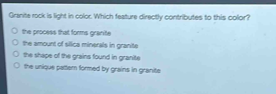 granite rock is light in color. which feature directly contributes to this color?\no the process that forms granite\no the amount of silica minerals in granite\no the shape of the grains found in granite\no the unique pattern formed by grains in granite