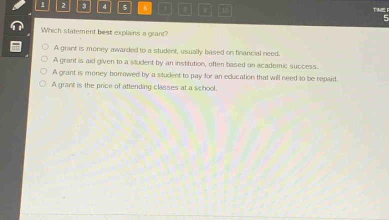 which statement best explains a grant?\na grant is money awarded to a student, usually based on financial need.\na grant is aid given to a student by an institution, often based on academic success.\na grant is money borrowed by a student to pay for an education that will need to be repaid.\na grant is the price of attending classes at a school.