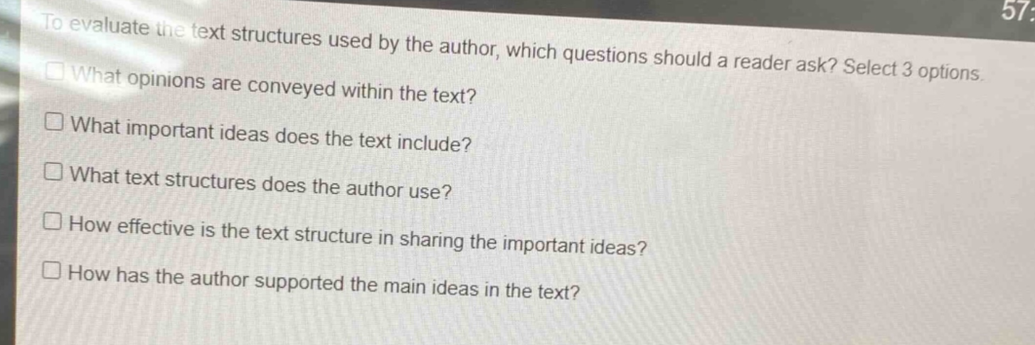 to evaluate the text structures used by the author, which questions should a reader ask? select 3 options.\nwhat opinions are conveyed within the text?\nwhat important ideas does the text include?\nwhat text structures does the author use?\nhow effective is the text structure in sharing the important ideas?\nhow has the author supported the main ideas in the text?