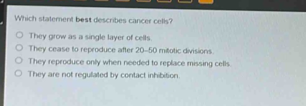 which statement best describes cancer cells?\no they grow as a single layer of cells.\no they cease to reproduce after 20 - 50 mitotic divisions.\no they reproduce only when needed to replace missing cells.\no they are not regulated by contact inhibition.