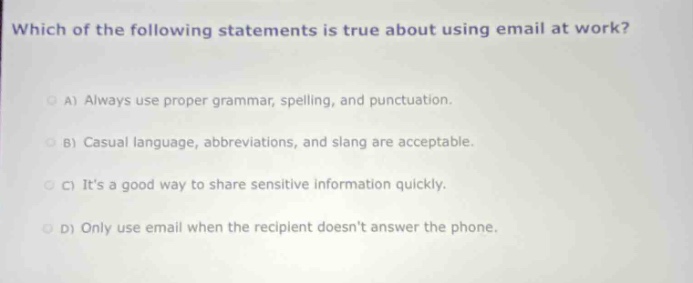which of the following statements is true about using email at work?\na) always use proper grammar, spelling, and punctuation.\nb) casual language, abbreviations, and slang are acceptable.\nc) its a good way to share sensitive information quickly.\nd) only use email when the recipient doesnt answer the phone.