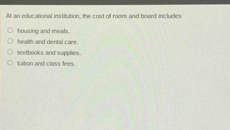 at an educational institution, the cost of room and board includes\nhousing and meals.\nhealth and dental care.\ntextbooks and supplies.\ntuition and class fees.