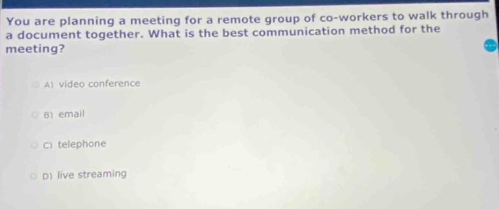 you are planning a meeting for a remote group of co - workers to walk through a document together. what is the best communication method for the meeting?\na) video conference\nb) email\nc) telephone\nd) live streaming