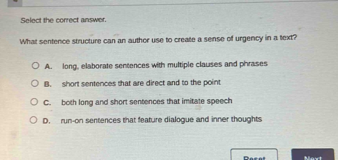 select the correct answer.\nwhat sentence structure can an author use to create a sense of urgency in a text?\n○ a. long, elaborate sentences with multiple clauses and phrases\n○ b. short sentences that are direct and to the point\n○ c. both long and short sentences that imitate speech\n○ d. run - on sentences that feature dialogue and inner thoughts