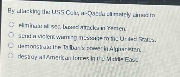 by attacking the uss cole, al - qaeda ultimately aimed to\n○ eliminate all sea - based attacks in yemen.\n○ send a violent warning message to the united states.\n○ demonstrate the talibans power in afghanistan.\n○ destroy all american forces in the middle east.