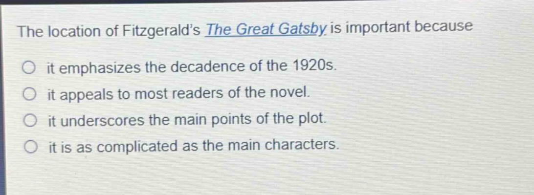 the location of fitzgeralds the great gatsby is important because\nit emphasizes the decadence of the 1920s.\nit appeals to most readers of the novel.\nit underscores the main points of the plot.\nit is as complicated as the main characters.