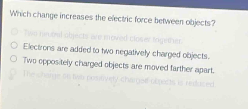 which change increases the electric force between objects?\ntwo neutral objects are moved closer together.\nelectrons are added to two negatively charged objects.\ntwo oppositely charged objects are moved farther apart.\nthe charge on two positively charged objects is reduced.