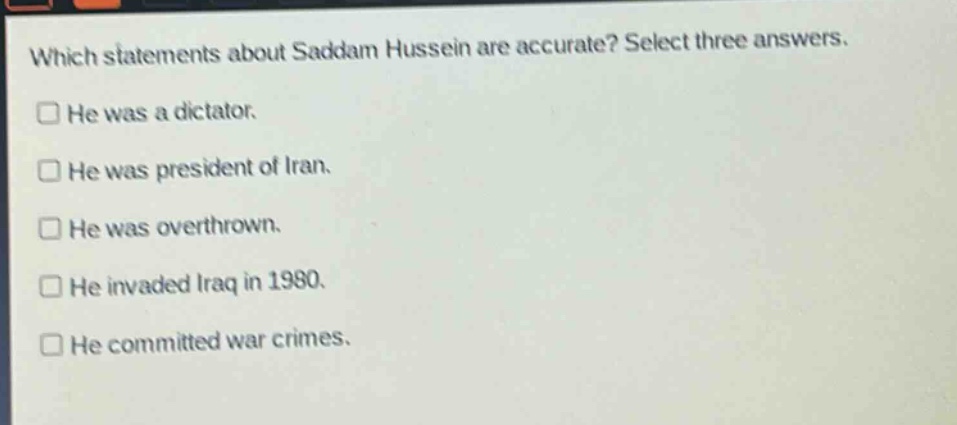 which statements about saddam hussein are accurate? select three answers.\nhe was a dictator.\nhe was president of iran.\nhe was overthrown.\nhe invaded iraq in 1980.\nhe committed war crimes.