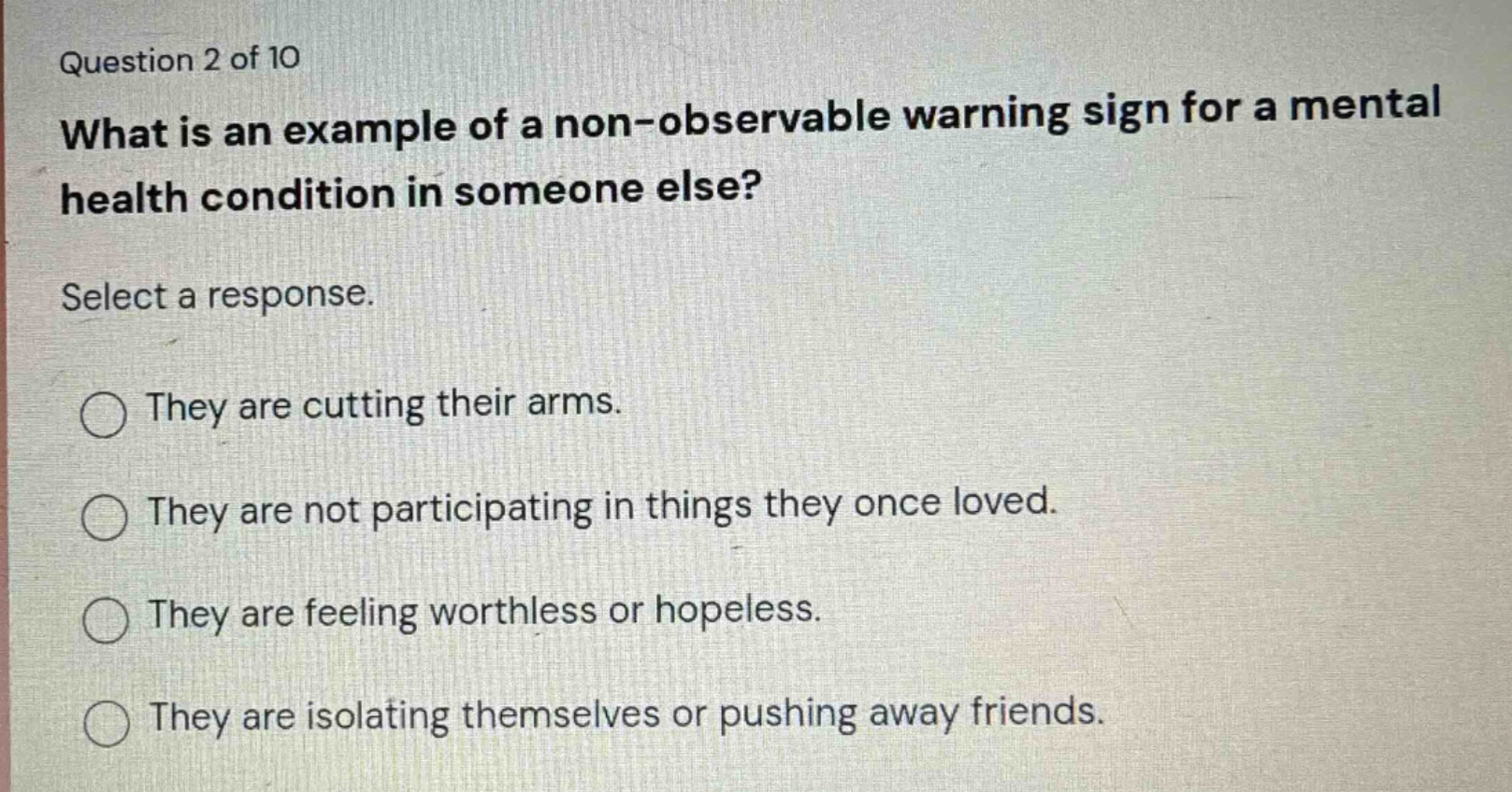 question 2 of 10\nwhat is an example of a non - observable warning sign for a mental health condition in someone else?\nselect a response.\nthey are cutting their arms.\nthey are not participating in things they once loved.\nthey are feeling worthless or hopeless.\nthey are isolating themselves or pushing away friends.