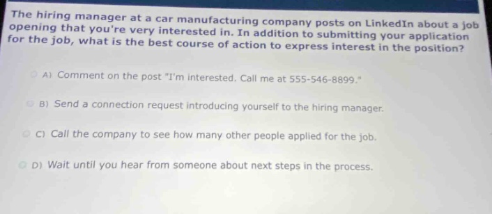 the hiring manager at a car manufacturing company posts on linkedin about a job opening that youre very interested in. in addition to submitting your application for the job, what is the best course of action to express interest in the position?\na) comment on the post \im interested. call me at 555 - 546 - 8899.\\nb) send a connection request introducing yourself to the hiring manager.\nc) call the company to see how many other people applied for the job.\nd) wait until you hear from someone about next steps in the process.