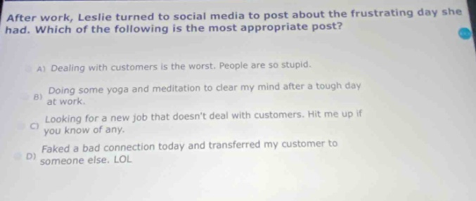 after work, leslie turned to social media to post about the frustrating day she had. which of the following is the most appropriate post?\na) dealing with customers is the worst. people are so stupid.\nb) doing some yoga and meditation to clear my mind after a tough day at work.\nc) looking for a new job that doesnt deal with customers. hit me up if you know of any.\nd) faked a bad connection today and transferred my customer to someone else. lol