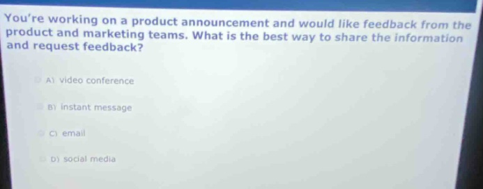 youre working on a product announcement and would like feedback from the product and marketing teams. what is the best way to share the information and request feedback?\na) video conference\nb) instant message\nc) email\nd) social media