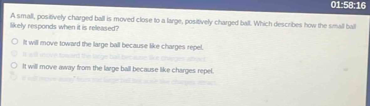 a small, positively charged ball is moved close to a large, positively charged ball. which describes how the small ball likely responds when it is released?\nit will move toward the large ball because like charges repel.\nit will move toward the large ball because like charges attract.\nit will move away from the large ball because like charges repel.\nit will move away from the large ball because like charges attract.