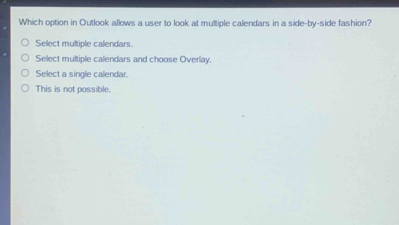 which option in outlook allows a user to look at multiple calendars in a side - by - side fashion?\nselect multiple calendars.\nselect multiple calendars and choose overlay.\nselect a single calendar.\nthis is not possible.