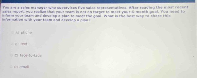 you are a sales manager who supervises five sales representatives. after reading the most recent sales report, you realize that your team is not on target to meet your 6 - month goal. you need to inform your team and develop a plan to meet the goal. what is the best way to share this information with your team and develop a plan?\na) phone\nb) text\nc) face - to - face\nd) email