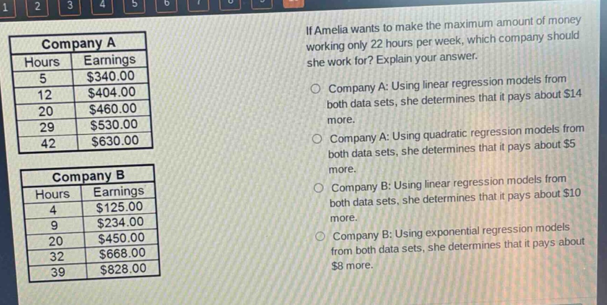 if amelia wants to make the maximum amount of money working only 22 hours per week, which company should she work for? explain your answer.\ncompany a: using linear regression models from both data sets, she determines that it pays about $14 more.\ncompany a: using quadratic regression models from both data sets, she determines that it pays about $5 more.\ncompany b: using linear regression models from both data sets, she determines that it pays about $10 more.\ncompany b: using exponential regression models from both data sets, she determines that it pays about $8 more.\n\ncompany a\n| hours | earnings |\n| ---- | ---- |\n| 5 | $340.00 |\n| 12 | $404.00 |\n| 20 | $460.00 |\n| 29 | $530.00 |\n| 42 | $630.00 |\n\ncompany b\n| hours | earnings |\n| ---- | ---- |\n| 4 | $125.00 |\n| 9 | $234.00 |\n| 20 | $450.00 |\n| 32 | $668.00 |\n| 39 | $828.00 |