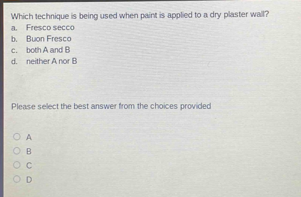 which technique is being used when paint is applied to a dry plaster wall?\na. fresco secco\nb. buon fresco\nc. both a and b\nd. neither a nor b\nplease select the best answer from the choices provided\na\nb\nc\nd