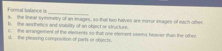 formal balance is \n a. the linear symmetry of an images, so that two halves are mirror images of each other.\n b. the aesthetics and stability of an object or structure.\n c. the arrangement of the elements so that one element seems heavier than the other.\n d. the pleasing composition of parts or objects.