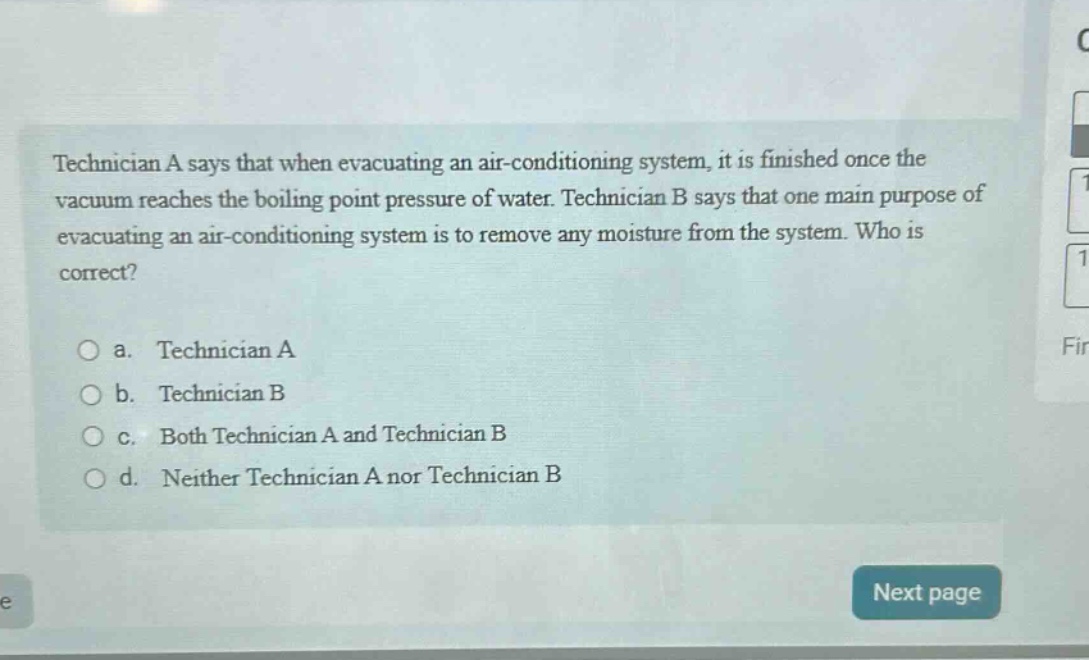 technician a says that when evacuating an air - conditioning system, it is finished once the vacuum reaches the boiling point pressure of water. technician b says that one main purpose of evacuating an air - conditioning system is to remove any moisture from the system. who is correct?\n\na. technician a\nb. technician b\nc. both technician a and technician b\nd. neither technician a nor technician b