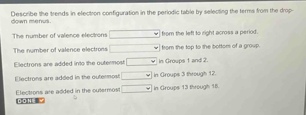 describe the trends in electron configuration in the periodic table by selecting the terms from the drop - down menus.\nthe number of valence electrons from the left to right across a period.\nthe number of valence electrons from the top to the bottom of a group.\nelectrons are added into the outermost in groups 1 and 2.\nelectrons are added in the outermost in groups 3 through 12.\nelectrons are added in the outermost in groups 13 through 18.\ndone
