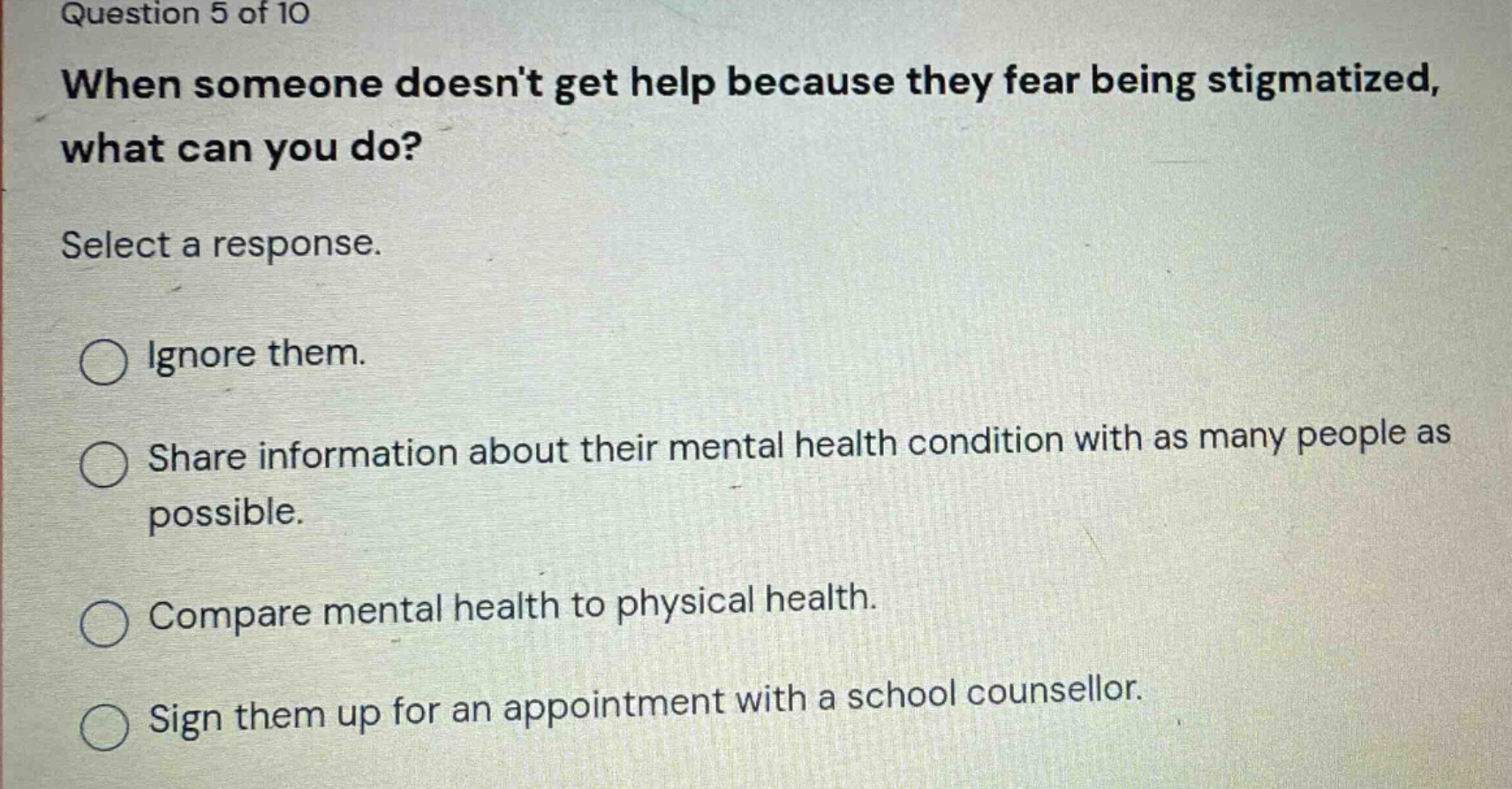 question 5 of 10\nwhen someone doesnt get help because they fear being stigmatized, what can you do?\nselect a response.\nignore them.\nshare information about their mental health condition with as many people as possible.\ncompare mental health to physical health.\nsign them up for an appointment with a school counsellor.