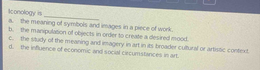 iconology is \na. the meaning of symbols and images in a piece of work.\nb. the manipulation of objects in order to create a desired mood.\nc. the study of the meaning and imagery in art in its broader cultural or artistic context.\nd. the influence of economic and social circumstances in art.