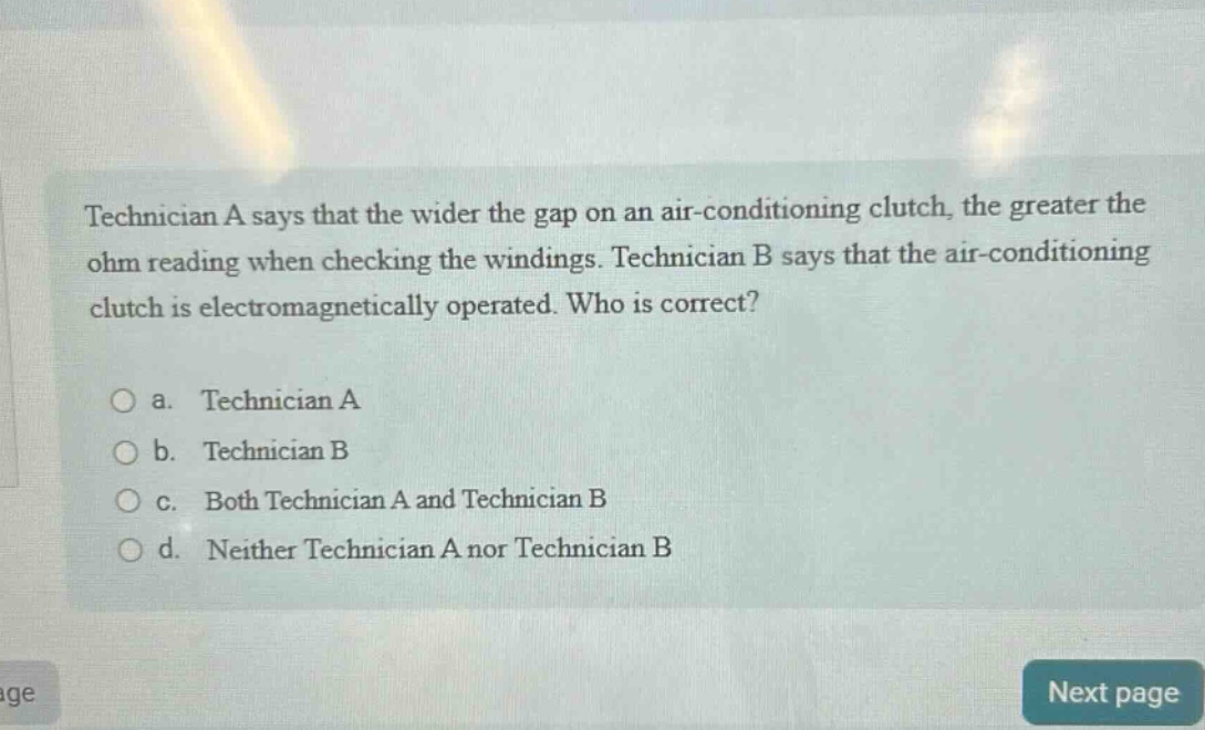 technician a says that the wider the gap on an air - conditioning clutch, the greater the ohm reading when checking the windings. technician b says that the air - conditioning clutch is electromagnetically operated. who is correct?\n\na. technician a\nb. technician b\nc. both technician a and technician b\nd. neither technician a nor technician b