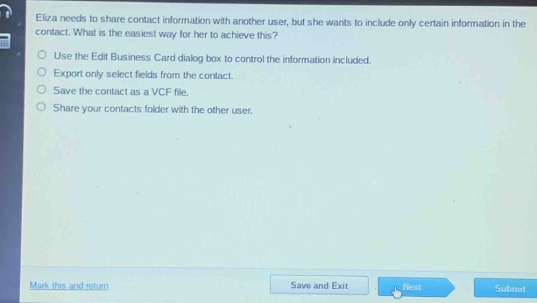 eliza needs to share contact information with another user, but she wants to include only certain information in the contact. what is the easiest way for her to achieve this?\nuse the edit business card dialog box to control the information included.\nexport only select fields from the contact.\nsave the contact as a vcf file.\nshare your contacts folder with the other user.