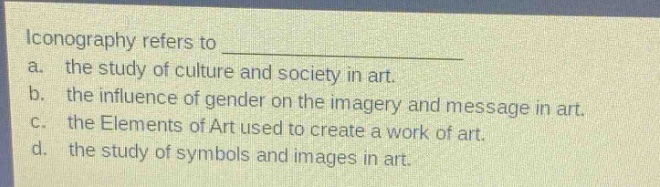 iconography refers to \na. the study of culture and society in art.\nb. the influence of gender on the imagery and message in art.\nc. the elements of art used to create a work of art.\nd. the study of symbols and images in art.