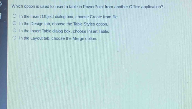 which option is used to insert a table in powerpoint from another office application?\no in the insert object dialog box, choose create from file.\no in the design tab, choose the table styles option.\no in the insert table dialog box, choose insert table.\no in the layout tab, choose the merge option.