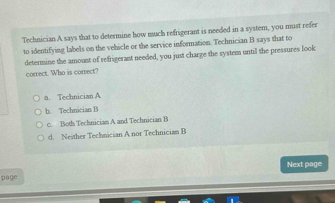 technician a says that to determine how much refrigerant is needed in a system, you must refer to identifying labels on the vehicle or the service information. technician b says that to determine the amount of refrigerant needed, you just charge the system until the pressures look correct. who is correct?\n\na. technician a\nb. technician b\nc. both technician a and technician b\nd. neither technician a nor technician b
