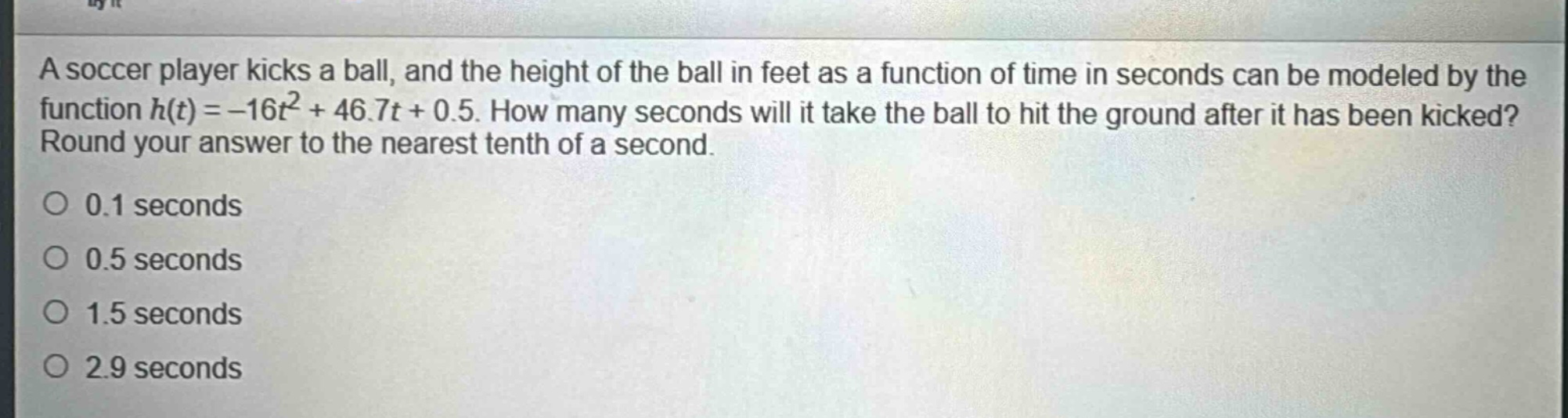 a soccer player kicks a ball, and the height of the ball in feet as a function of time in seconds can be modeled by the function $h(t)=-16t^{2}+46.7t + 0.5$. how many seconds will it take the ball to hit the ground after it has been kicked? round your answer to the nearest tenth of a second.\n0.1 seconds\n0.5 seconds\n1.5 seconds\n2.9 seconds