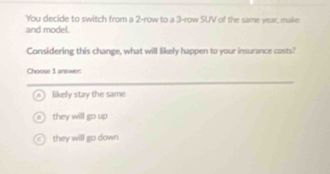 you decide to switch from a 2 - row to a 3 - row suv of the same year, make and model. considering this change, what will likely happen to your insurance costs? choose 1 answer: a likely stay the same b they will go up c they will go down