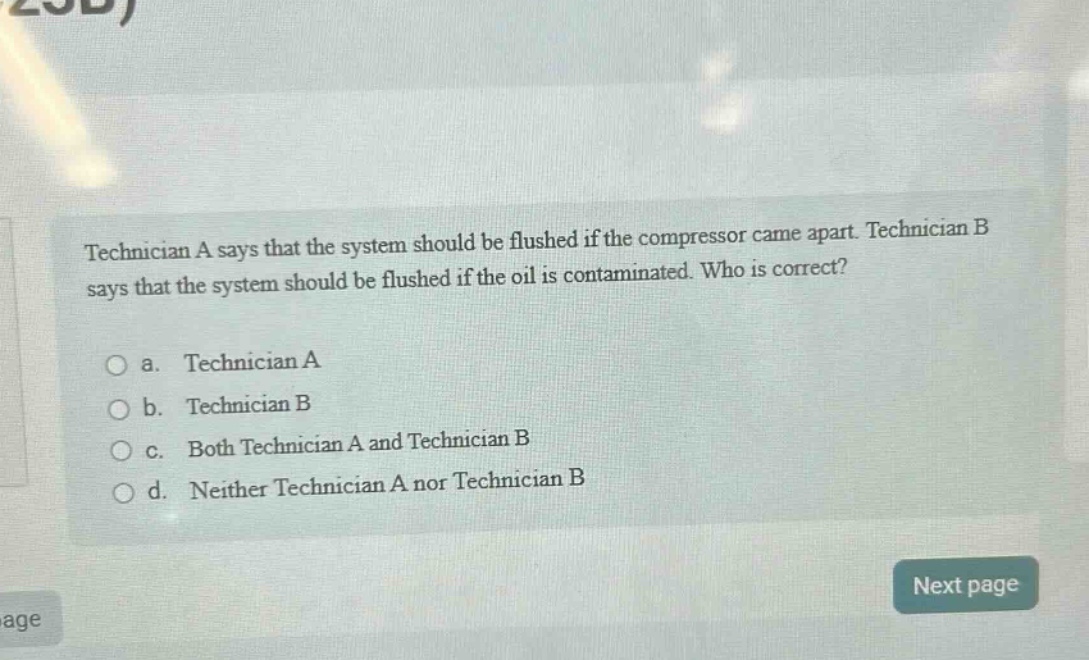 technician a says that the system should be flushed if the compressor came apart. technician b says that the system should be flushed if the oil is contaminated. who is correct?\n\na. technician a\nb. technician b\nc. both technician a and technician b\nd. neither technician a nor technician b