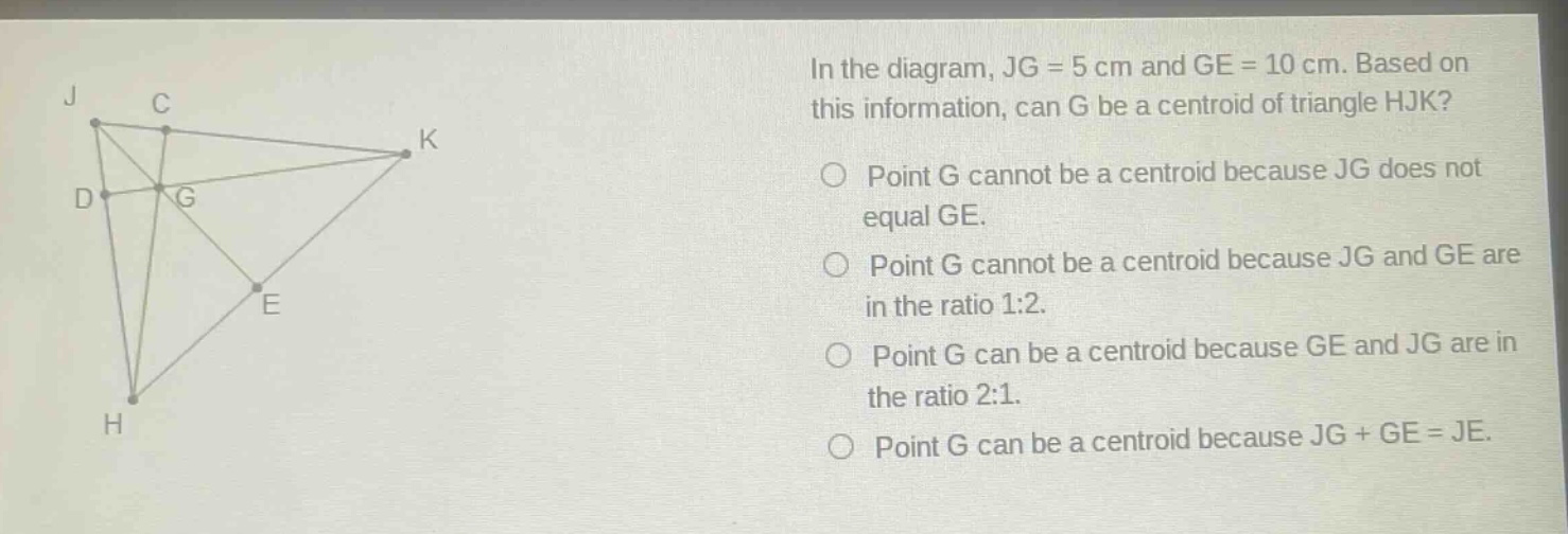 in the diagram, jg = 5 cm and ge = 10 cm. based on this information, can g be a centroid of triangle hjk? point g cannot be a centroid because jg does not equal ge. point g cannot be a centroid because jg and ge are in the ratio 1:2. point g can be a centroid because ge and jg are in the ratio 2:1. point g can be a centroid because jg + ge = je.