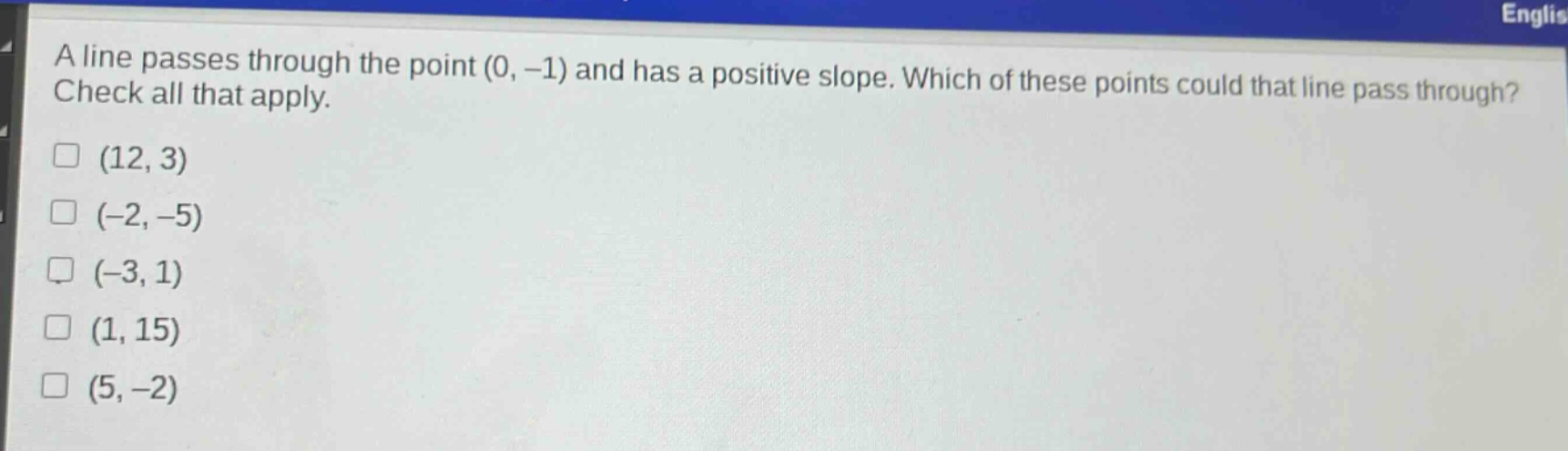 a line passes through the point (0, -1) and has a positive slope. which of these points could that line pass through? check all that apply.\n(12, 3)\n(-2, -5)\n(-3, 1)\n(1, 15)\n(5, -2)