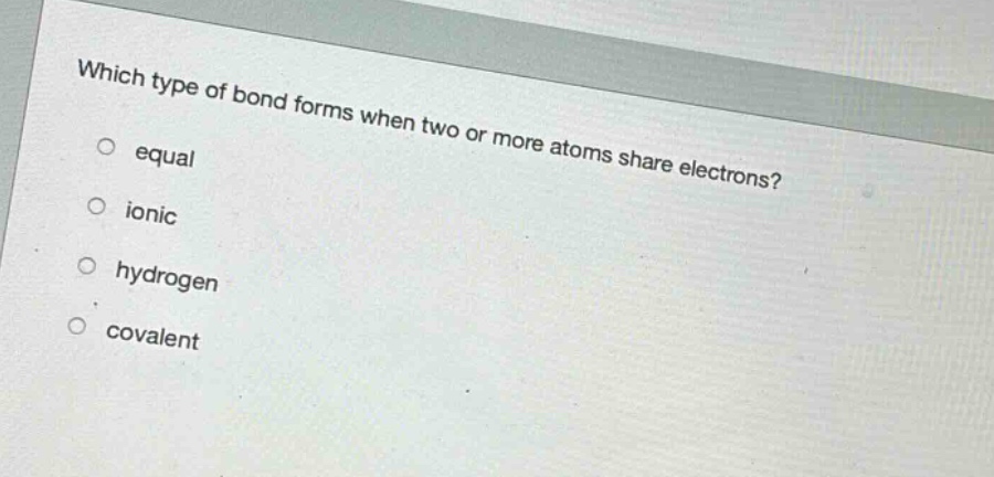 which type of bond forms when two or more atoms share electrons?\n○ equal\n○ ionic\n○ hydrogen\n○ covalent