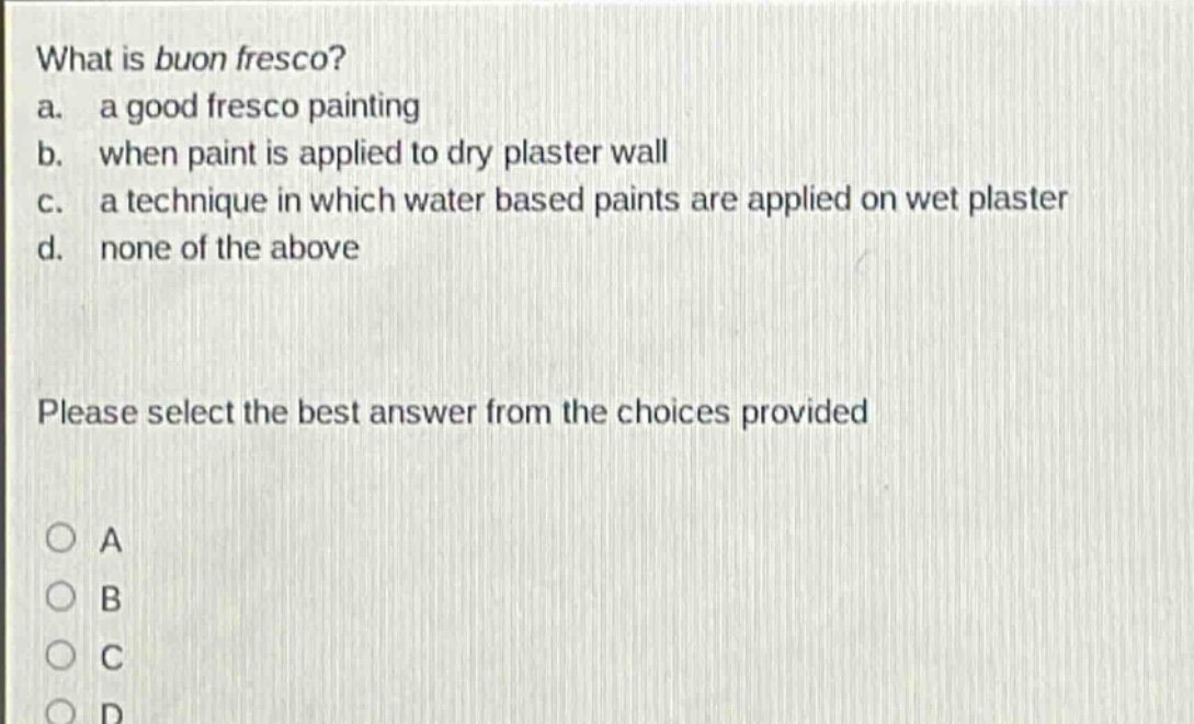 what is buon fresco?\na. a good fresco painting\nb. when paint is applied to dry plaster wall\nc. a technique in which water based paints are applied on wet plaster\nd. none of the above\nplease select the best answer from the choices provided\na\nb\nc\nd