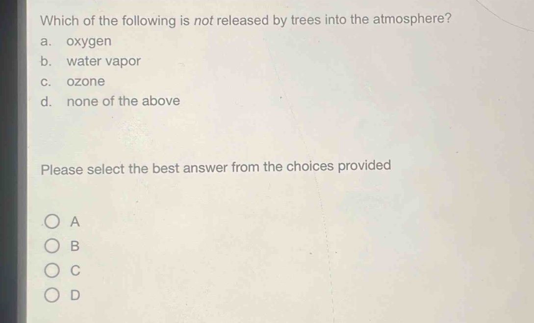 which of the following is not released by trees into the atmosphere?\na. oxygen\nb. water vapor\nc. ozone\nd. none of the above\nplease select the best answer from the choices provided\na\nb\nc\nd