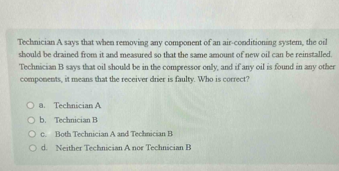 technician a says that when removing any component of an air - conditioning system, the oil should be drained from it and measured so that the same amount of new oil can be reinstalled. technician b says that oil should be in the compressor only, and if any oil is found in any other components, it means that the receiver drier is faulty. who is correct?\n\na. technician a\nb. technician b\nc. both technician a and technician b\nd. neither technician a nor technician b