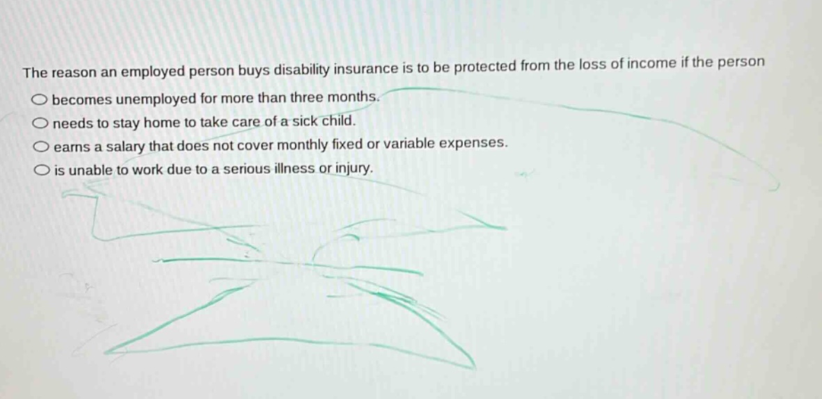 the reason an employed person buys disability insurance is to be protected from the loss of income if the person\n○ becomes unemployed for more than three months.\n○ needs to stay home to take care of a sick child.\n○ earns a salary that does not cover monthly fixed or variable expenses.\n○ is unable to work due to a serious illness or injury.