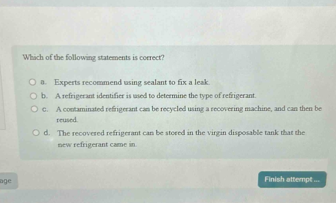 which of the following statements is correct?\no a. experts recommend using sealant to fix a leak.\no b. a refrigerant identifier is used to determine the type of refrigerant.\no c. a contaminated refrigerant can be recycled using a recovering machine, and can then be reused.\no d. the recovered refrigerant can be stored in the virgin disposable tank that the new refrigerant came in.
