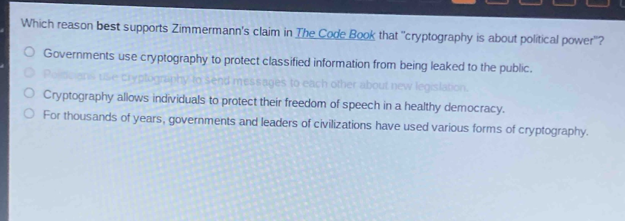 which reason best supports zimmermanns claim in the code book that \cryptography is about political power\?\ngovernments use cryptography to protect classified information from being leaked to the public.\npoliticians use cryptography to send messages to each other about new legislation.\ncryptography allows individuals to protect their freedom of speech in a healthy democracy.\nfor thousands of years, governments and leaders of civilizations have used various forms of cryptography.