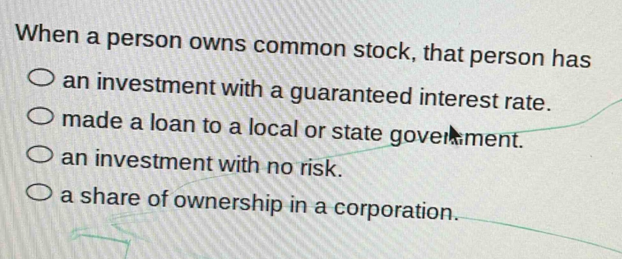 when a person owns common stock, that person has\nan investment with a guaranteed interest rate.\nmade a loan to a local or state government.\nan investment with no risk.\na share of ownership in a corporation.