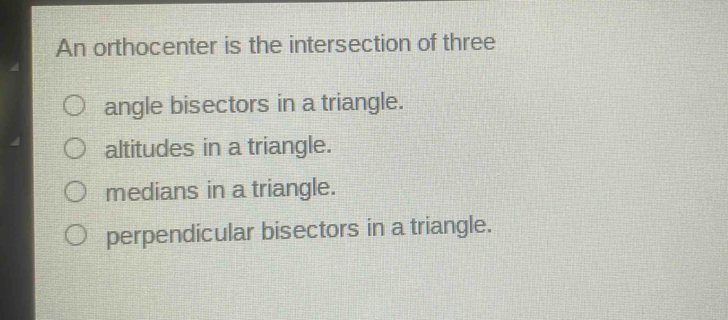 an orthocenter is the intersection of three\nangle bisectors in a triangle.\naltitudes in a triangle.\nmedians in a triangle.\nperpendicular bisectors in a triangle.